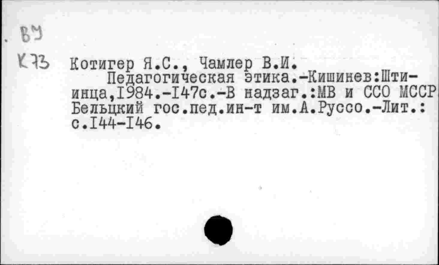 ﻿Котигер Я.С., Чамлер ВЛ.
Педагогическая этика.-Кишинев:Шти-инца,1984.-147с.-В надзаг.:МВ и ССО МССР Бельцкий гос.пед.ин-т им.А.Руссо.-Лит.: с.144-146.